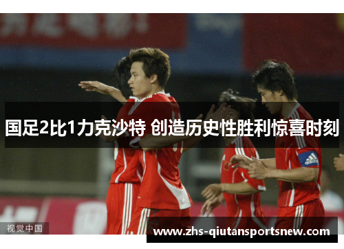国足2比1力克沙特 创造历史性胜利惊喜时刻